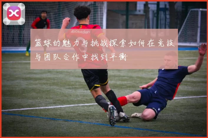 篮球的魅力与挑战探索如何在竞技与团队合作中找到平衡