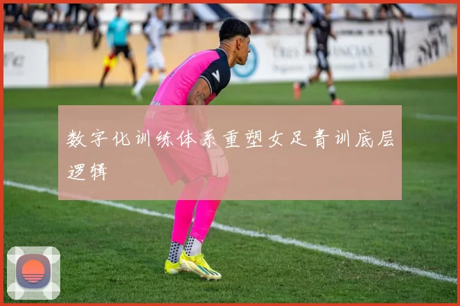 数字化训练体系重塑女足青训底层逻辑