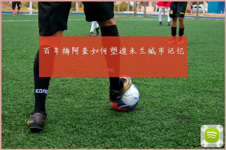 百年梅阿查如何塑造米兰城市记忆