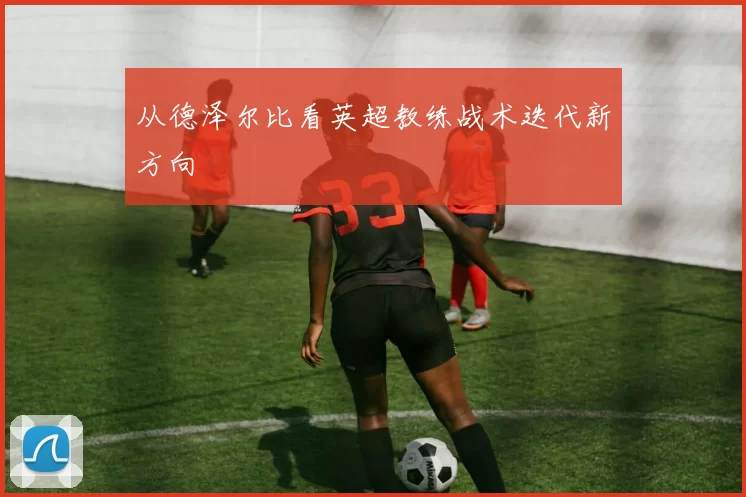 从德泽尔比看英超教练战术迭代新方向