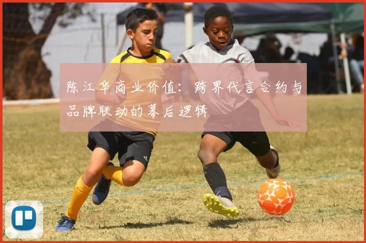 陈江华商业价值：跨界代言合约与品牌联动的幕后逻辑