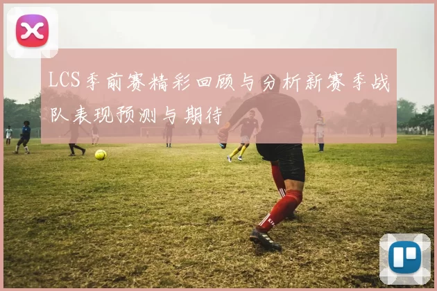 LCS季前赛精彩回顾与分析新赛季战队表现预测与期待