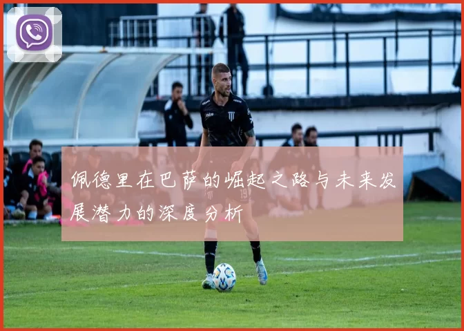 佩德里在巴萨的崛起之路与未来发展潜力的深度分析