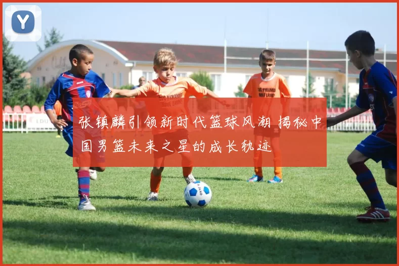 张镇麟引领新时代篮球风潮 揭秘中国男篮未来之星的成长轨迹