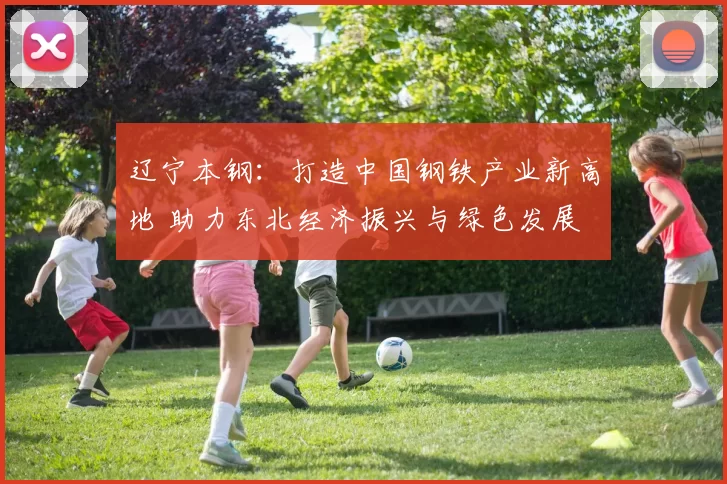 辽宁本钢：打造中国钢铁产业新高地 助力东北经济振兴与绿色发展