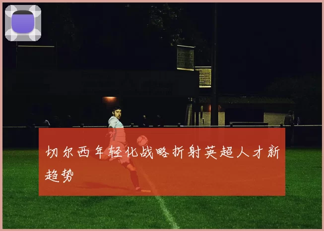 切尔西年轻化战略折射英超人才新趋势