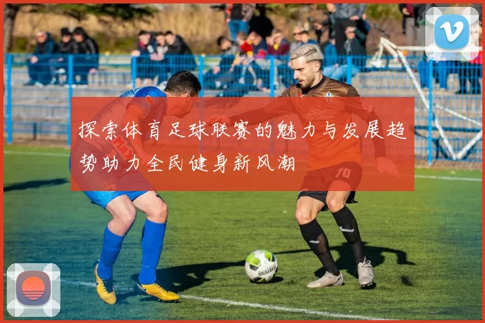 探索体育足球联赛的魅力与发展趋势助力全民健身新风潮
