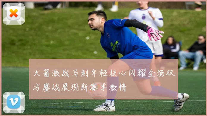 火箭激战马刺年轻核心闪耀全场双方鏖战展现新赛季激情