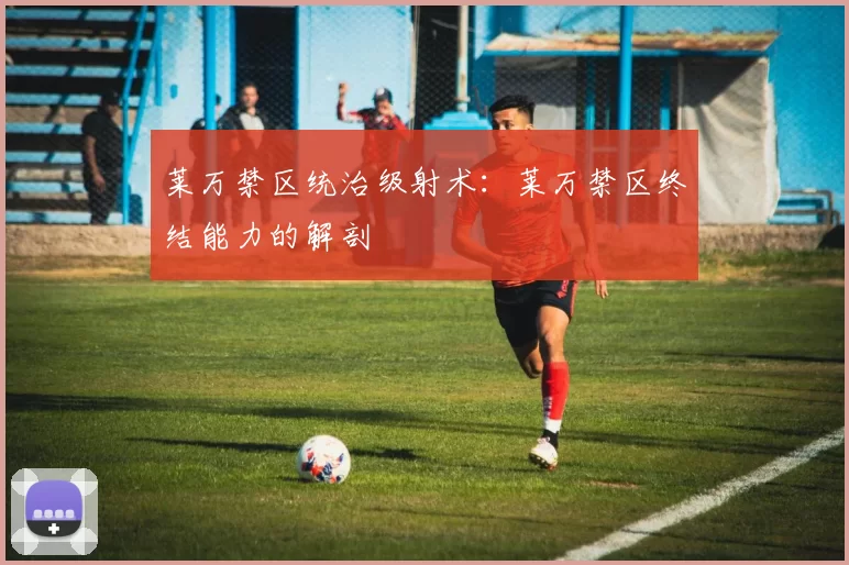 莱万禁区统治级射术：莱万禁区终结能力的解剖