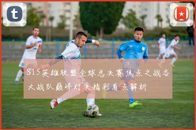 S15英雄联盟全球总决赛焦点之战各大战队巅峰对决精彩看点解析