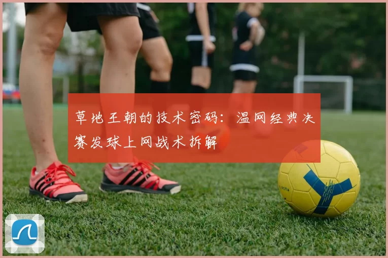 草地王朝的技术密码：温网经典决赛发球上网战术拆解