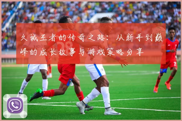 久诚王者的传奇之路：从新手到巅峰的成长故事与游戏策略分享