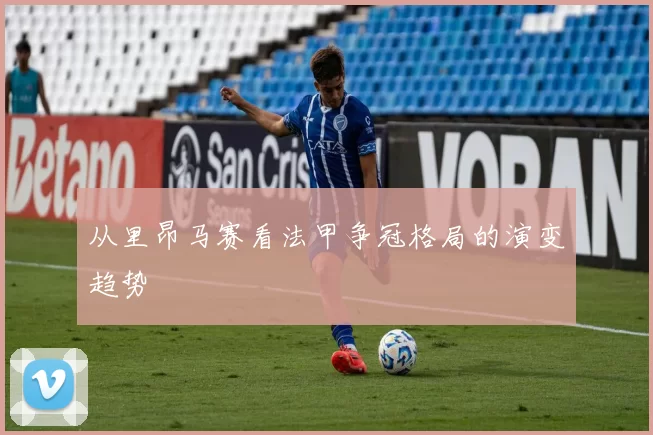 从里昂马赛看法甲争冠格局的演变趋势